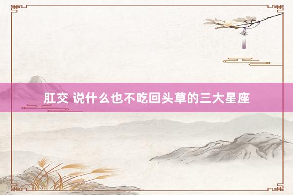 肛交 说什么也不吃回头草的三大星座