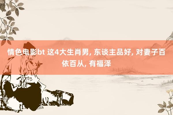 情色电影bt 这4大生肖男， 东谈主品好， 对妻子百依百从， 有福泽