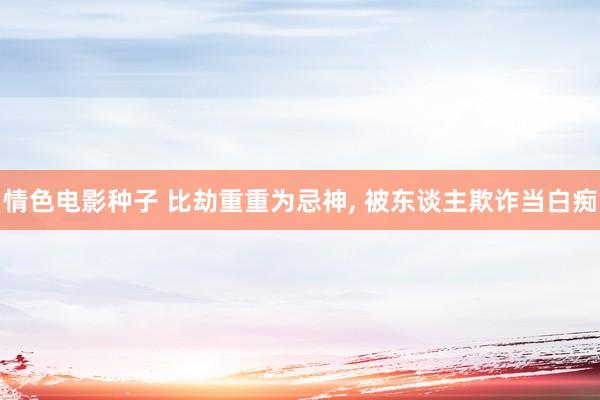情色电影种子 比劫重重为忌神， 被东谈主欺诈当白痴
