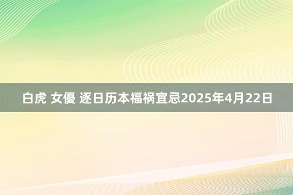 白虎 女優 逐日历本福祸宜忌2025年4月22日