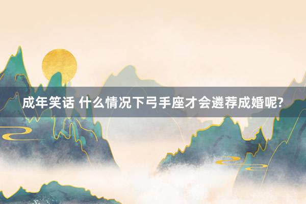 成年笑话 什么情况下弓手座才会遴荐成婚呢?