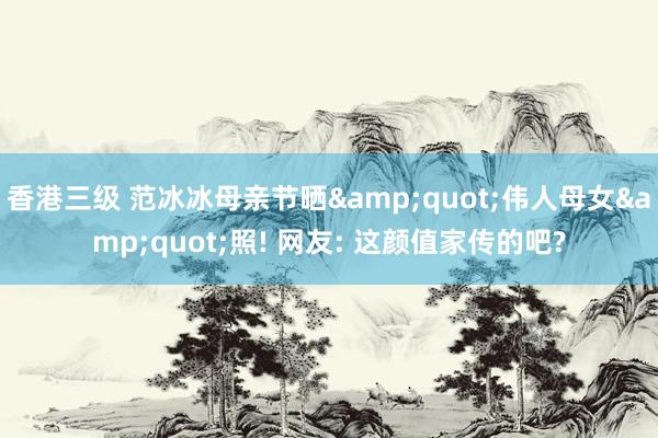 香港三级 范冰冰母亲节晒&quot;伟人母女&quot;照! 网友: 这颜值家传的吧?