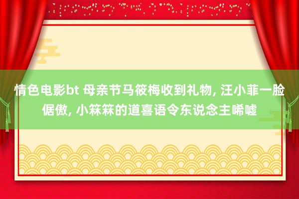情色电影bt 母亲节马筱梅收到礼物， 汪小菲一脸倨傲， 小箖箖的道喜语令东说念主唏嘘