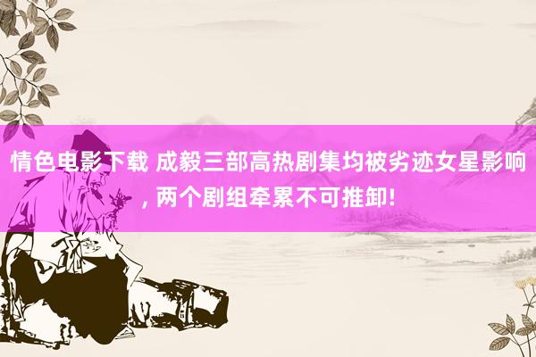 情色电影下载 成毅三部高热剧集均被劣迹女星影响， 两个剧组牵累不可推卸!