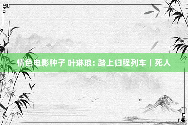 情色电影种子 叶琳琅: 踏上归程列车丨死人