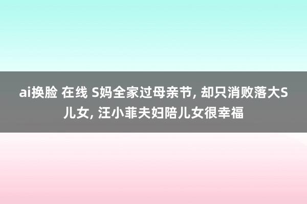 ai换脸 在线 S妈全家过母亲节， 却只消败落大S儿女， 汪小菲夫妇陪儿女很幸福