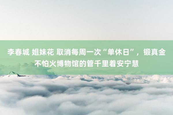 李春城 姐妹花 取消每周一次“单休日”，锻真金不怕火博物馆的管千里着安宁慧