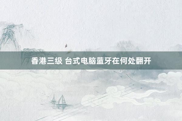 香港三级 台式电脑蓝牙在何处翻开