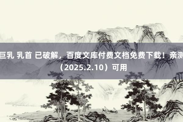 巨乳 乳首 已破解，百度文库付费文档免费下载！亲测（2025.2.10）可用