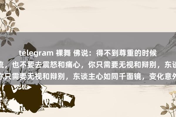telegram 裸舞 佛说：得不到尊重的时候，不要去同样，不要去交流，也不要去震怒和痛心，你只需要无视和辩别，东谈主心如同千面镜，变化意外