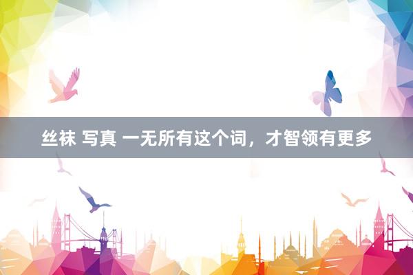 丝袜 写真 一无所有这个词，才智领有更多
