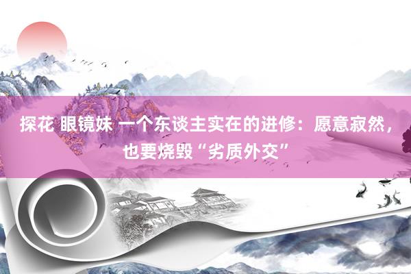 探花 眼镜妹 一个东谈主实在的进修：愿意寂然，也要烧毁“劣质外交”