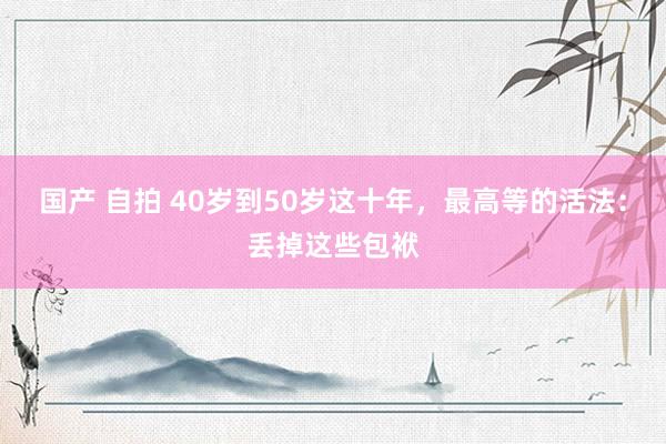 国产 自拍 40岁到50岁这十年，最高等的活法：丢掉这些包袱