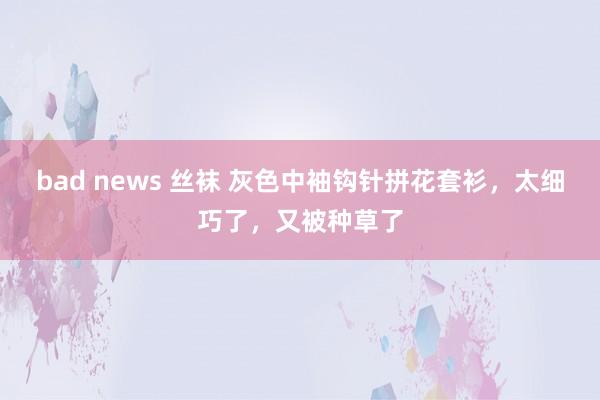bad news 丝袜 灰色中袖钩针拼花套衫，太细巧了，又被种草了