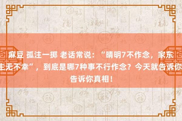 麻豆 孤注一掷 老话常说：“晴明7不作念，家东说念主无不幸”，到底是哪7种事不行作念？今天就告诉你真相！