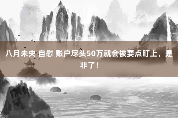 八月未央 自慰 账户尽头50万就会被要点盯上,是非了!