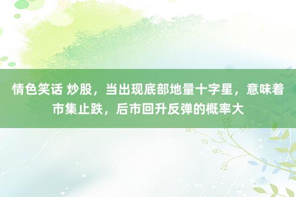 情色笑话 炒股,当出现底部地量十字星,意味着市集止跌,后市回升反弹的概率大