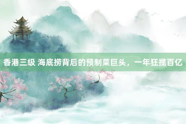 香港三级 海底捞背后的预制菜巨头，一年狂揽百亿
