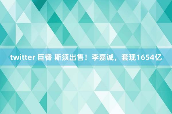twitter 巨臀 斯须出售！李嘉诚，套现1654亿