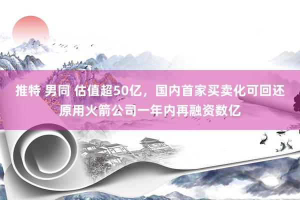 推特 男同 估值超50亿，国内首家买卖化可回还原用火箭公司一年内再融资数亿