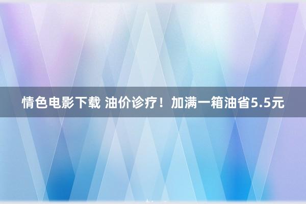情色电影下载 油价诊疗！加满一箱油省5.5元