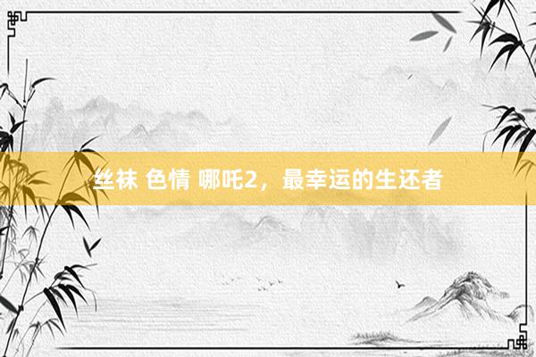 丝袜 色情 哪吒2，最幸运的生还者