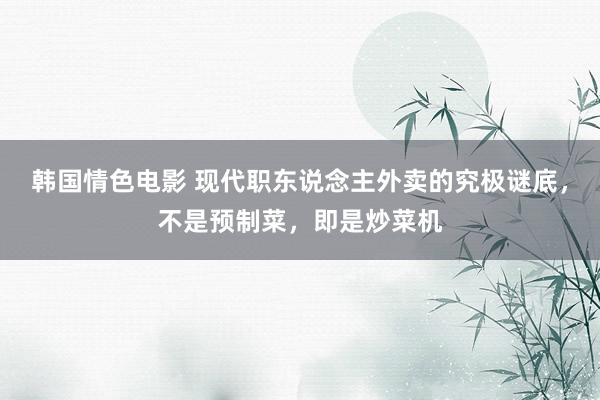 韩国情色电影 现代职东说念主外卖的究极谜底，不是预制菜，即是炒菜机