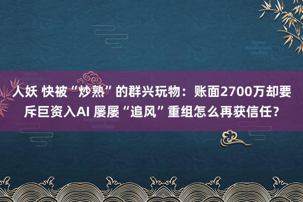 人妖 快被“炒熟”的群兴玩物：账面2700万却要斥巨资入AI 屡屡“追风”重组怎么再获信任？
