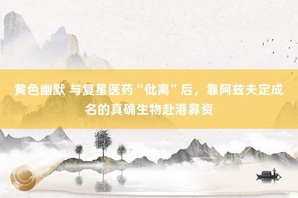 黄色幽默 与复星医药“仳离”后，靠阿兹夫定成名的真确生物赴港募资
