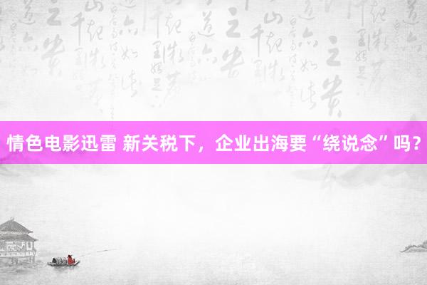 情色电影迅雷 新关税下，企业出海要“绕说念”吗？