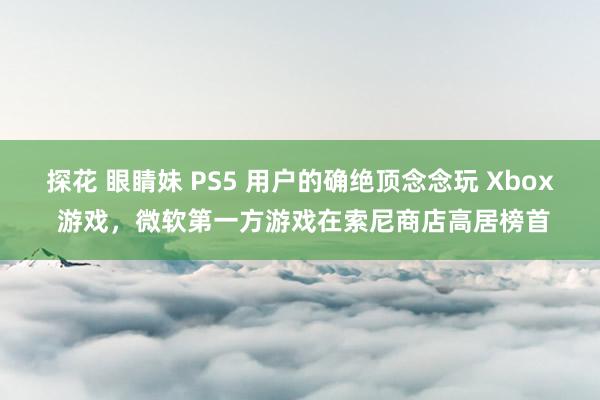 探花 眼睛妹 PS5 用户的确绝顶念念玩 Xbox 游戏，微软第一方游戏在索尼商店高居榜首