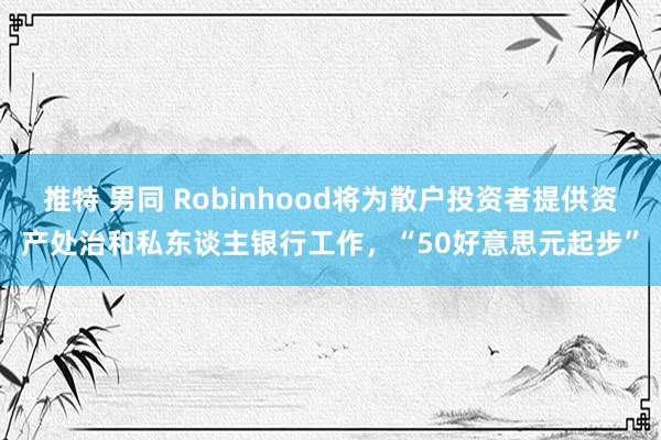 推特 男同 Robinhood将为散户投资者提供资产处治和私东谈主银行工作，“50好意思元起步”