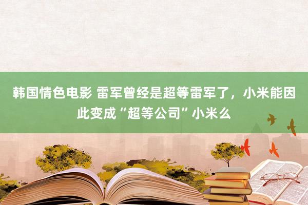 韩国情色电影 雷军曾经是超等雷军了，小米能因此变成“超等公司”小米么