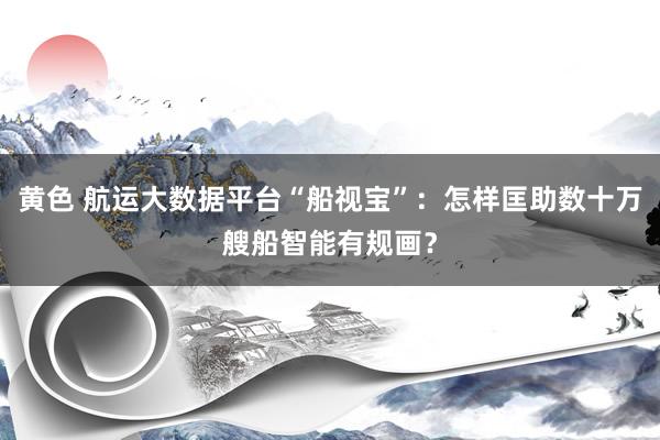 黄色 航运大数据平台“船视宝”：怎样匡助数十万艘船智能有规画？