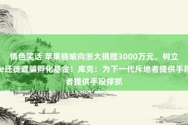 情色笑话 苹果晓喻向浙大捐赠3000万元，树立Apple迁徙诓骗孵化基金！库克：为下一代斥地者提供手段撑抓